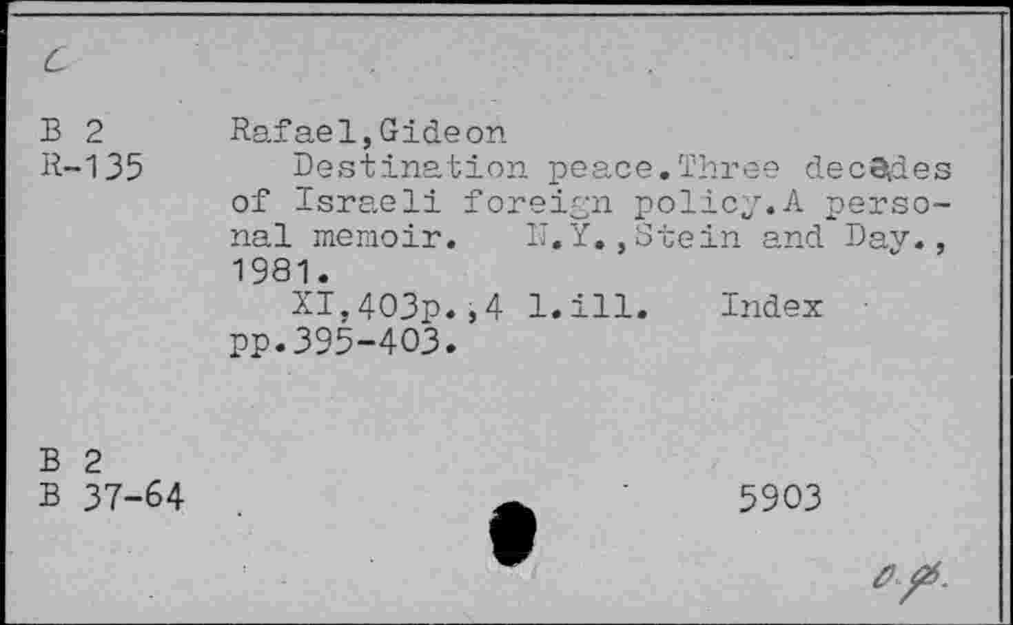 ﻿B 2 R-135	Rafael,Gideon Destination peace.Three decades of Israeli foreign policy.A personal memoir. Ij.Y.,Stein and Dav., 1981. XI,403p.,4 l.ill. Index pp.395-403.
B 2 B 37-64	5903